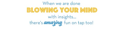 When we are done blowing your mind with insights... there's amazing fun on tap too!