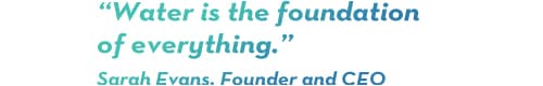 "Water is the foundation of everything" Sarah Evans, Founder and CEO