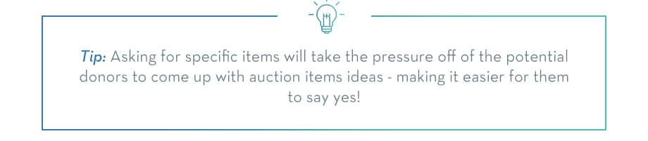 Asking for specific items will take the pressure off of your potential donors to come up with auction item ideas - making it easier for them to say yes!
