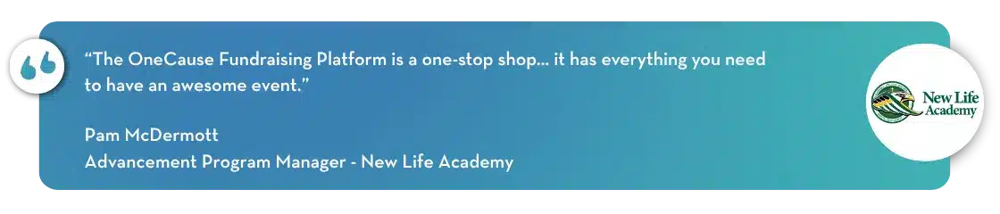 “The OneCause Fundraising Platform is a one-stop shop… it has everything you need to have an awesome event.” - Pam McDermott, Advancement Program Manager - New Life Academy