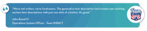 “We’re not writers, we’re fundraisers. The generative text description tool creates eye-catching auction item descriptions with just one click of a button. It’s great.”