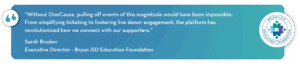 “Without OneCause, pulling off events of this magnitude would have been impossible. From simplifying ticketing to fostering live donor engagement, the platform has revolutionized how we connect with our supporters.”