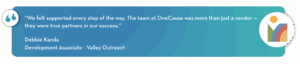 “We felt supported every step of the way. The team at OneCause was more than just a vendor — they were true partners in our success.”
