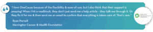 “I love OneCause because of the flexibility & ease-of-use, but I also think that their support is amazing! When I hit a roadblock, they don’t just send me a help article – they talk me through it. Or they fix it for me & then send me an email to confirm that everything is taken care of. That’s rare.”
