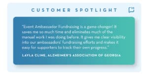 Quote: "Event Ambassador Fundraising is a game changer! It saves me so much time and eliminates much of the manual work I was doing before. It gives me a clear visibility into our ambassador's fundraising efforts and makes it easy for supporters to track their own progress." Layla Cline, Alzheimer's Association of Georgia